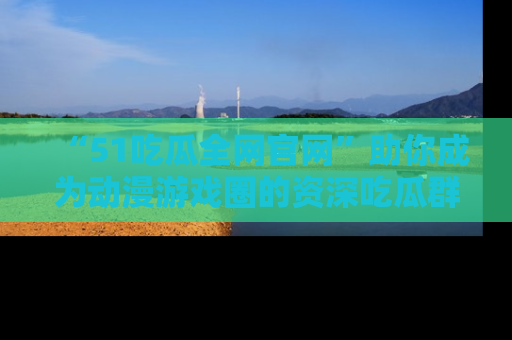 “51吃瓜全网官网”助你成为动漫游戏圈的资深吃瓜群众！