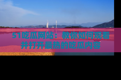 51吃瓜网站：教你如何观看并打开最热的吃瓜内容