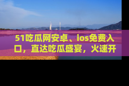 51吃瓜网安卓、ios免费入口，直达吃瓜盛宴，火速开启线上体验！