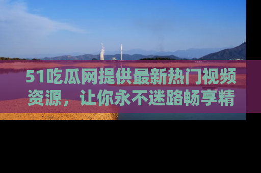 51吃瓜网提供最新热门视频资源，让你永不迷路畅享精彩！