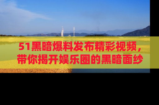 51黑暗爆料发布精彩视频，带你揭开娱乐圈的黑暗面纱
