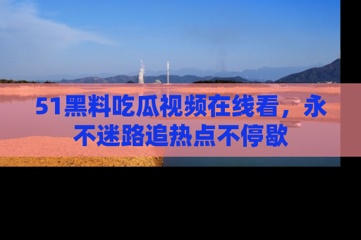 51黑料吃瓜视频在线看，永不迷路追热点不停歇
