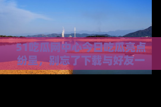 51吃瓜网中心今日吃瓜亮点纷呈，别忘了下载与好友一同分享！