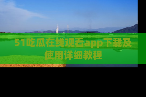 51吃瓜在线观看app下载及使用详细教程