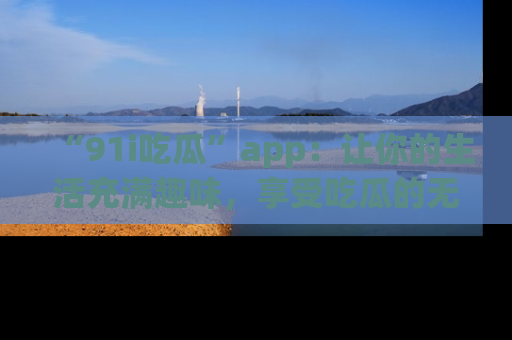 “91i吃瓜”app：让你的生活充满趣味，享受吃瓜的无限乐趣！