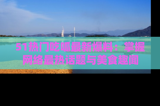 51热门吃呱最新爆料：掌握网络最热话题与美食趣闻