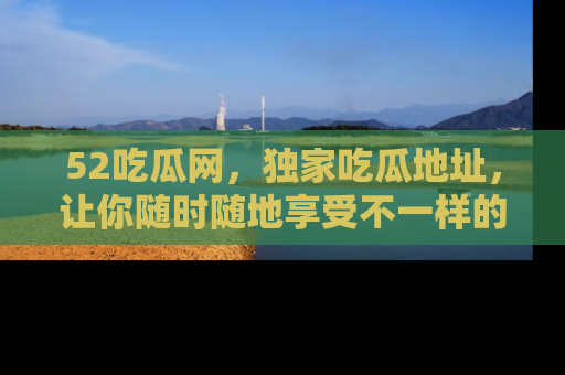 52吃瓜网，独家吃瓜地址，让你随时随地享受不一样的观看体验！