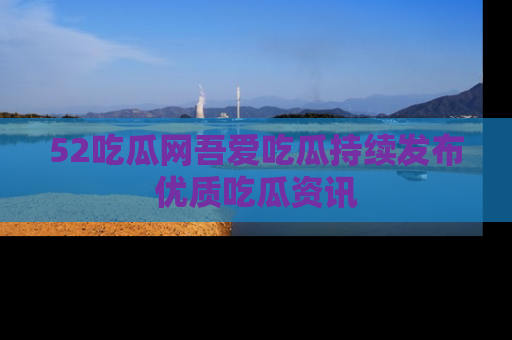 52吃瓜网吾爱吃瓜持续发布优质吃瓜资讯