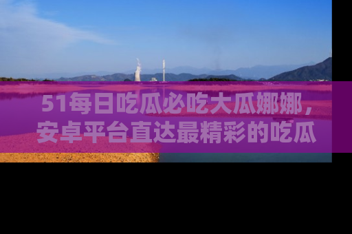51每日吃瓜必吃大瓜娜娜，安卓平台直达最精彩的吃瓜内容。