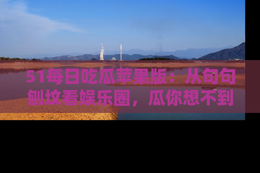 51每日吃瓜苹果版：从句句刨坟看娱乐圈，瓜你想不到的精彩纷呈！
