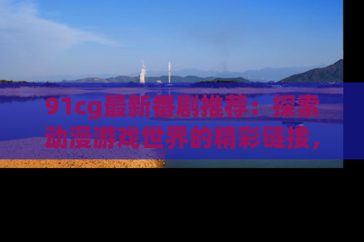 91cg最新番剧推荐:探索动漫游戏世界的精彩链接,尽在此处!