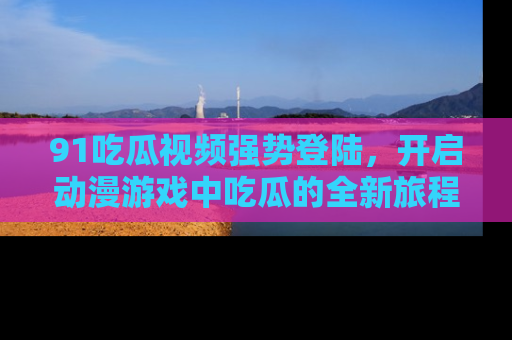 91吃瓜视频强势登陆,开启动漫游戏中吃瓜的全新旅程!