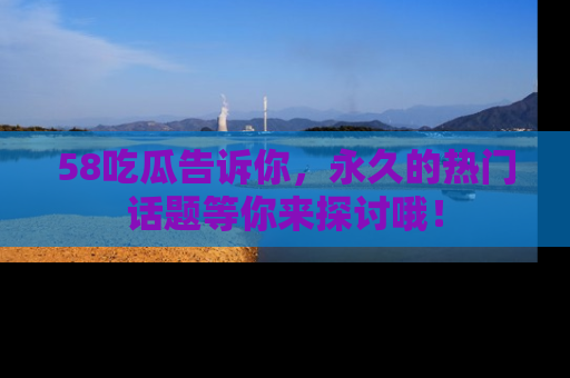 58吃瓜告诉你，永久的热门话题等你来探讨哦！
