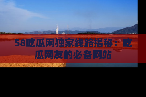 58吃瓜网独家线路揭秘：吃瓜网友的必备网站