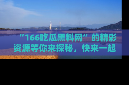 “166吃瓜黑料网”的精彩资源等你来探秘，快来一起吃瓜吧！