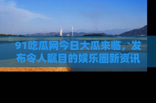 91吃瓜网今日大瓜来临,发布令人瞩目的娱乐圈新资讯!