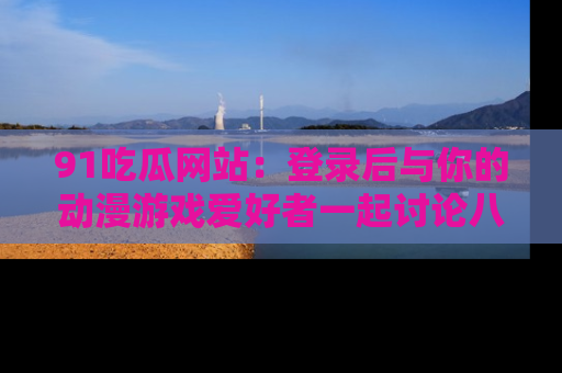 91吃瓜网站:登录后与你的动漫游戏爱好者一起讨论八卦!