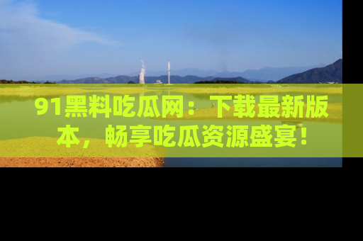 91黑料吃瓜网：下载最新版本，畅享吃瓜资源盛宴！