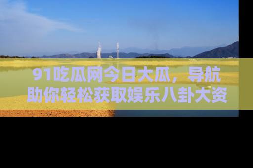 91吃瓜网今日大瓜,导航助你轻松获取娱乐八卦大资讯