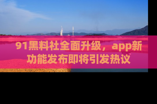 91黑料社全面升级，app新功能发布即将引发热议