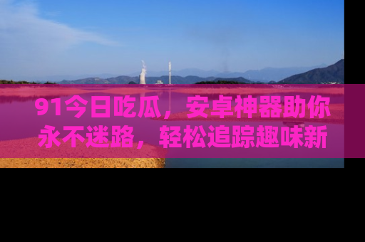 91今日吃瓜,安卓神器助你永不迷路,轻松追踪趣味新闻!
