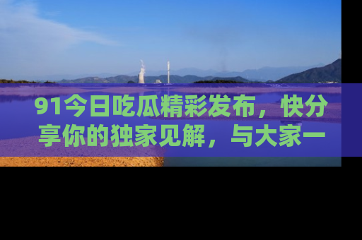 91今日吃瓜精彩发布,快分享你的独家见解,与大家一起讨论吧!