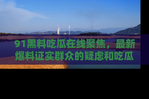 91黑料吃瓜在线聚焦，最新爆料证实群众的疑虑和吃瓜乐趣！
