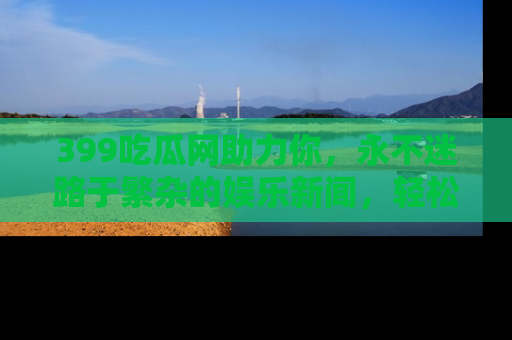 399吃瓜网助力你,永不迷路于繁杂的娱乐新闻,轻松追踪热点!