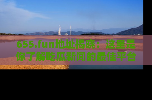 655.fun地址揭晓:这里是你了解吃瓜新闻的最佳平台,快来探索吧!