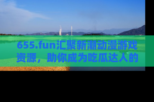 655.fun汇聚新潮动漫游戏资源,助你成为吃瓜达人的必备平台!