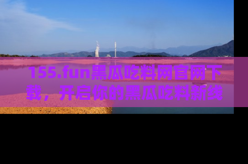 155.fun黑瓜吃料网官网下载,开启你的黑瓜吃料新线路,轻松找到入口!