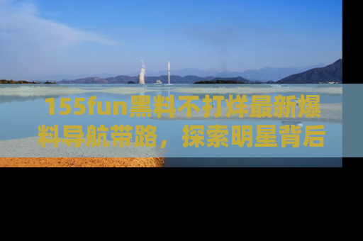 155fun黑料不打烊最新爆料导航带路,探索明星背后的秘密
