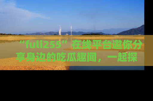“fuli255”在线平台邀你分享身边的吃瓜趣闻，一起探索生活的小秘密！