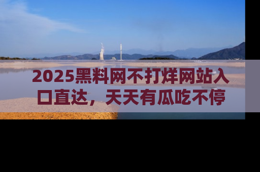 2025黑料网不打烊网站入口直达,天天有瓜吃不停