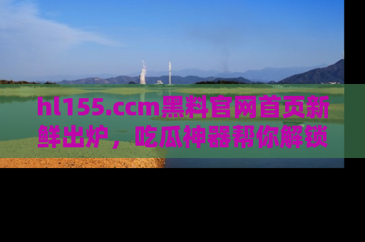 hl155.ccm黑料官网首页新鲜出炉,吃瓜神器帮你解锁那些鲜为人知的内幕!