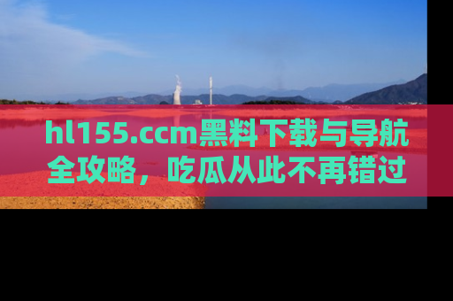 hl155.ccm黑料下载与导航全攻略,吃瓜从此不再错过任何热点