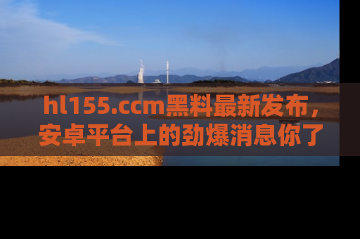 hl155.ccm黑料最新发布,安卓平台上的劲爆消息你了解了吗?