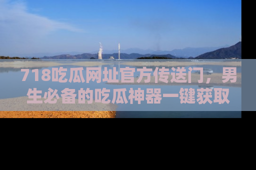 718吃瓜网址官方传送门,男生必备的吃瓜神器一键获取!