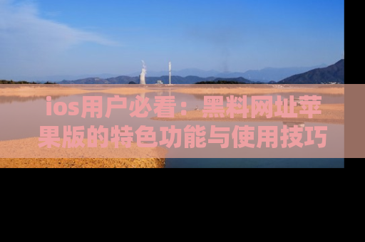 ios用户必看:黑料网址苹果版的特色功能与使用技巧详解