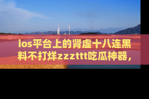 ios平台上的肾虚十八连黑料不打烊zzzttt吃瓜神器,你绝对不能错过