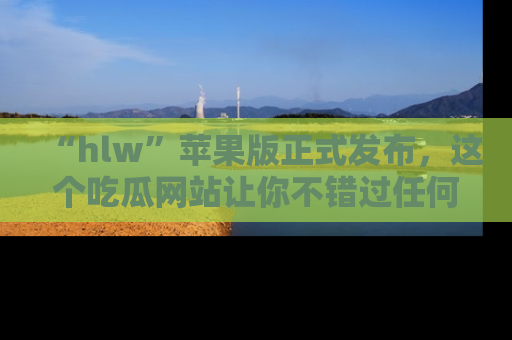 “hlw”苹果版正式发布，这个吃瓜网站让你不错过任何热议话题！