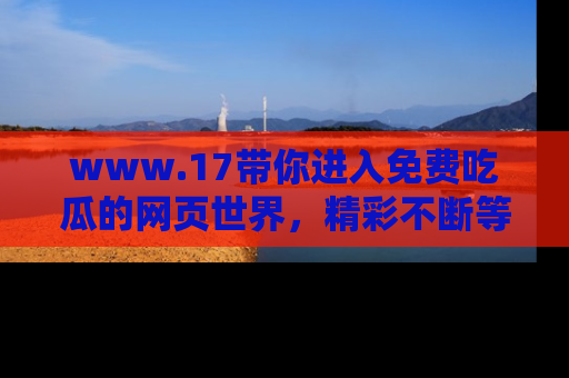 www.17带你进入免费吃瓜的网页世界,精彩不断等着你!
