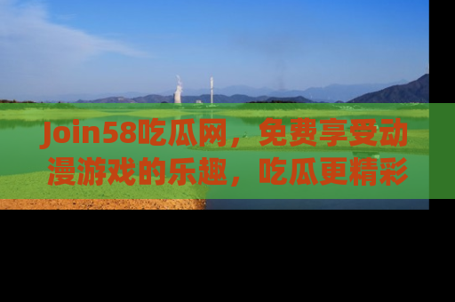 Join58吃瓜网,免费享受动漫游戏的乐趣,吃瓜更精彩!