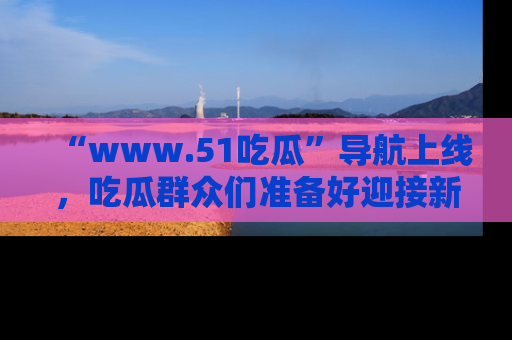 “www.51吃瓜”导航上线，吃瓜群众们准备好迎接新一波奇葩事件吗？