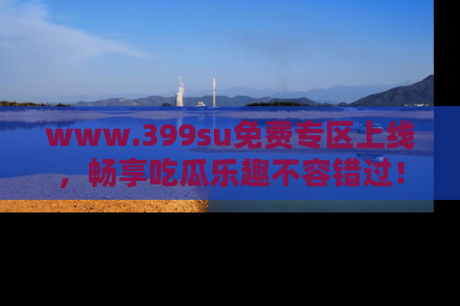 www.399su免费专区上线,畅享吃瓜乐趣不容错过!