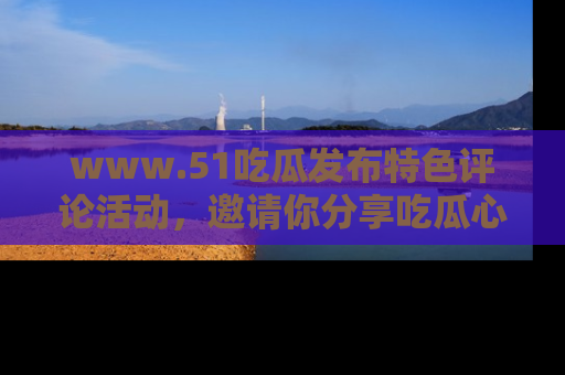 www.51吃瓜发布特色评论活动,邀请你分享吃瓜心得与看法!