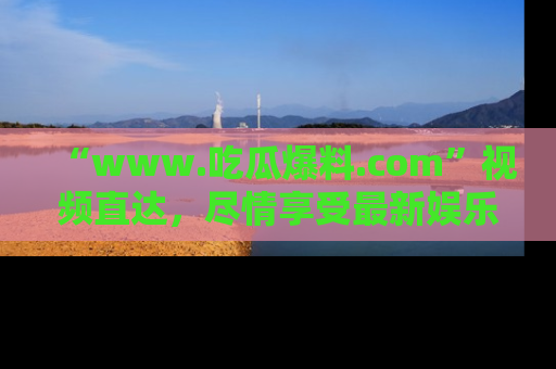 “www.吃瓜爆料.com”视频直达，尽情享受最新娱乐圈的吃瓜盛宴！
