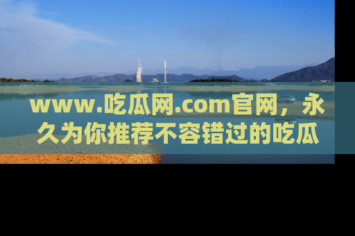 www.吃瓜网.com官网,永久为你推荐不容错过的吃瓜故事