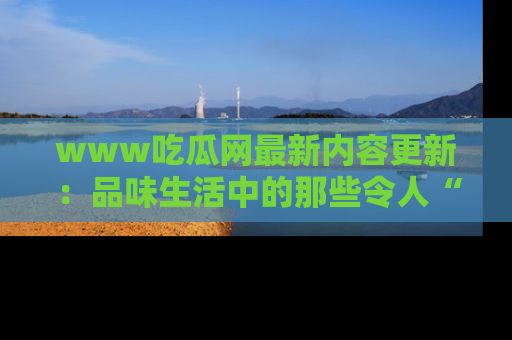 www吃瓜网最新内容更新：品味生活中的那些令人“吃瓜”的故事