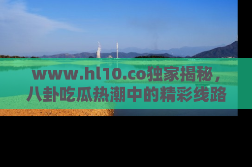 www.hl10.co独家揭秘,八卦吃瓜热潮中的精彩线路推荐